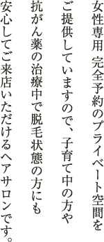 女性専用 完全予約のプライベート空間をご提供していますので、子育て中の方や抗がん薬の治療中で脱毛状態の方にも安心してご来店いただけるヘアサロンです。